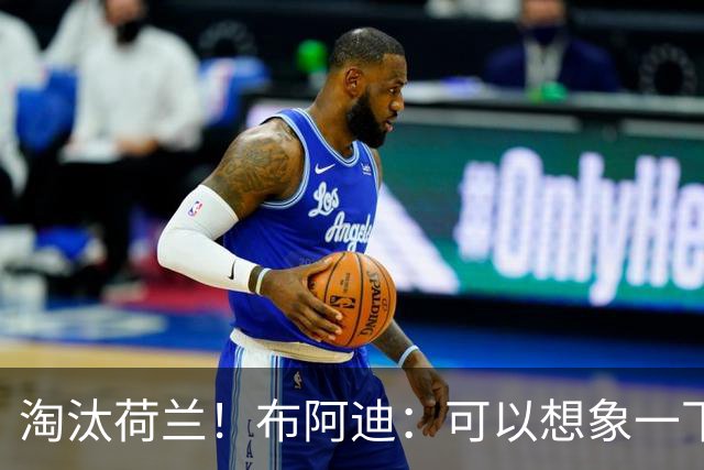 淘汰荷兰！布阿迪：可以想象一下决赛；丢球让我们懵了几分钟